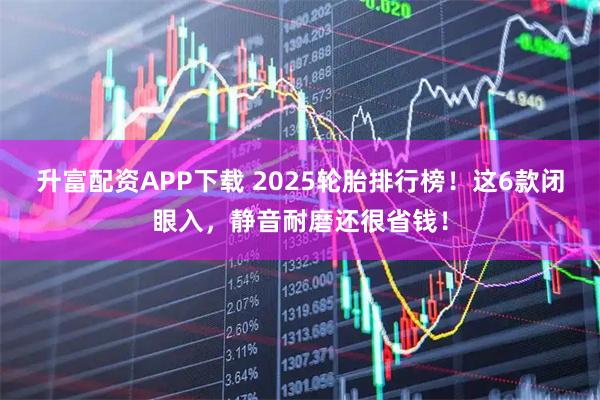 升富配资APP下载 2025轮胎排行榜！这6款闭眼入，静音耐磨还很省钱！