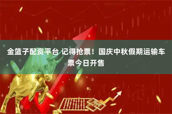 金篮子配资平台 记得抢票！国庆中秋假期运输车票今日开售