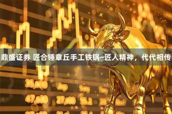 鼎盛证券 匠合锤章丘手工铁锅~匠人精神，代代相传