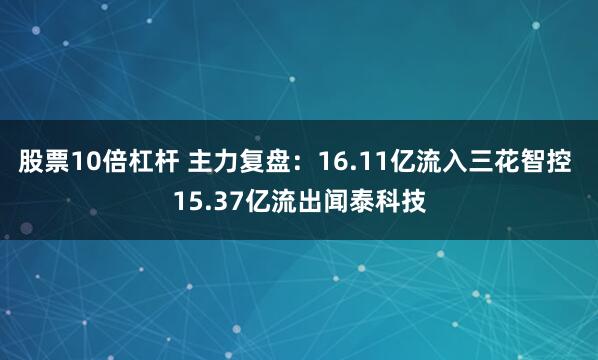 股票10倍杠杆 主力复盘：16.11亿流入三花智控 15.37亿流出闻泰科技