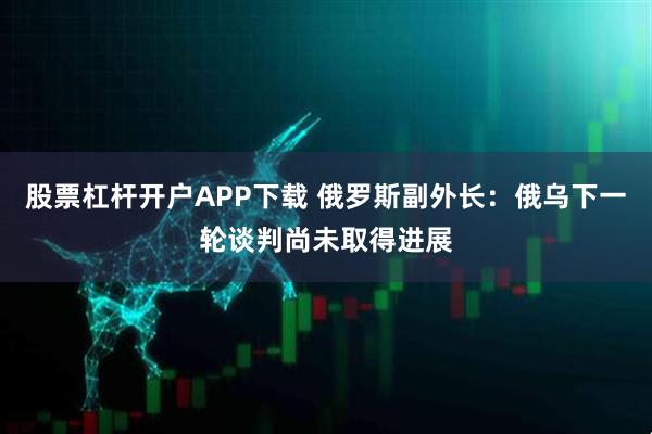 股票杠杆开户APP下载 俄罗斯副外长：俄乌下一轮谈判尚未取得进展