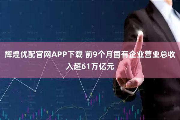 辉煌优配官网APP下载 前9个月国有企业营业总收入超61万亿元