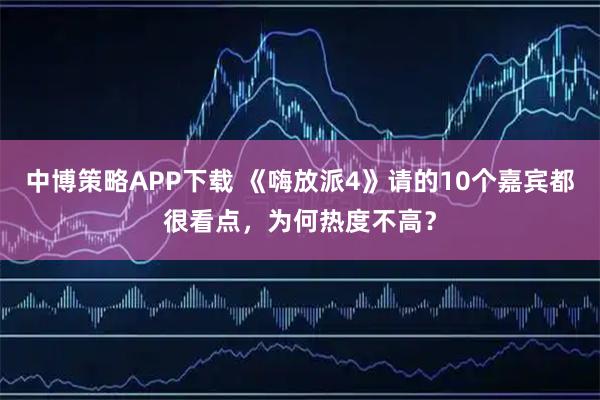 中博策略APP下载 《嗨放派4》请的10个嘉宾都很看点，为何热度不高？