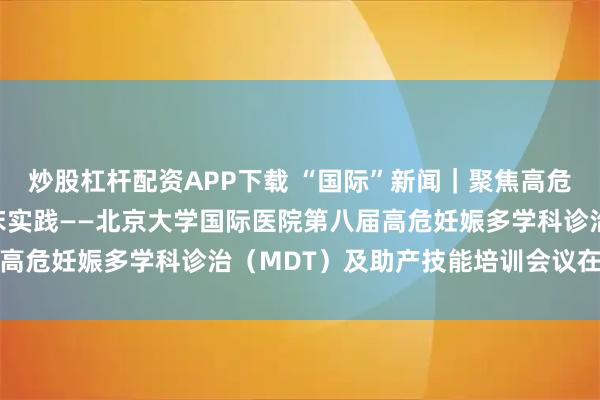 炒股杠杆配资APP下载 “国际”新闻|聚焦高危妊娠前沿,赋能产科临床实践——北京大学国际医院第八届高危妊娠多学科诊治(MDT)及助产技能培训会议在京召开