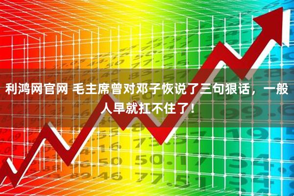 利鸿网官网 毛主席曾对邓子恢说了三句狠话，一般人早就扛不住了！