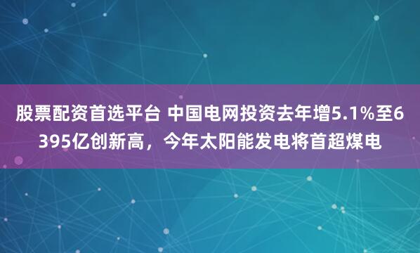 股票配资首选平台 中国电网投资去年增5.1%至6395亿创新高，今年太阳能发电将首超煤电