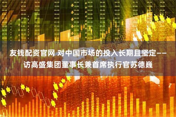 友钱配资官网 对中国市场的投入长期且坚定——访高盛集团董事长兼首席执行官苏德巍