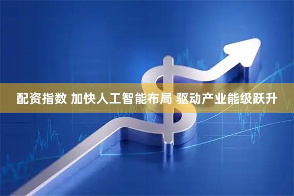 配资指数 加快人工智能布局 驱动产业能级跃升
